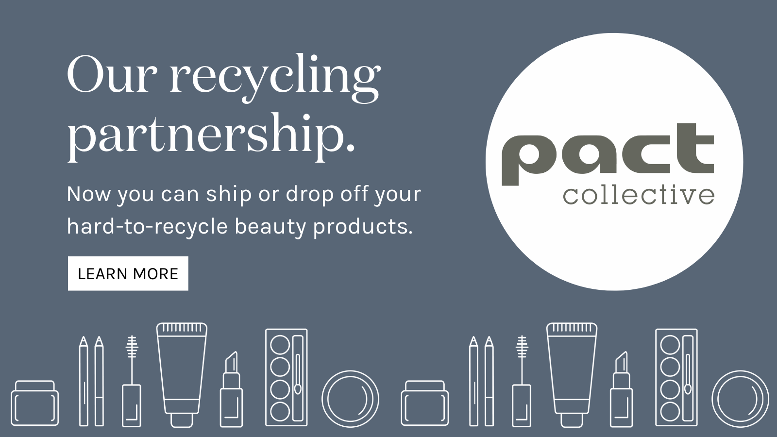 Pact. Our Recycling Partnership. Now you can ship or drop off your hard-to-recycle beauty products. Learn More
